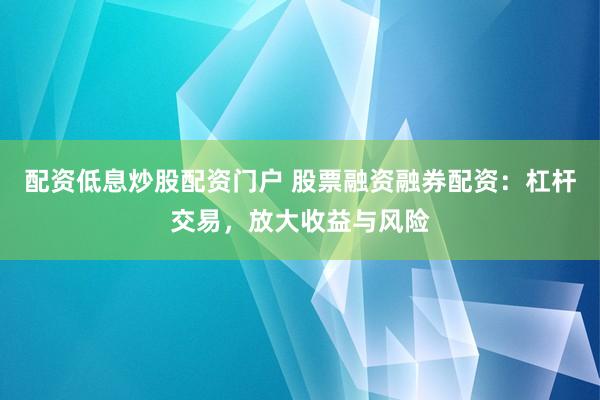 配资低息炒股配资门户 股票融资融券配资：杠杆交易，放大收益与风险