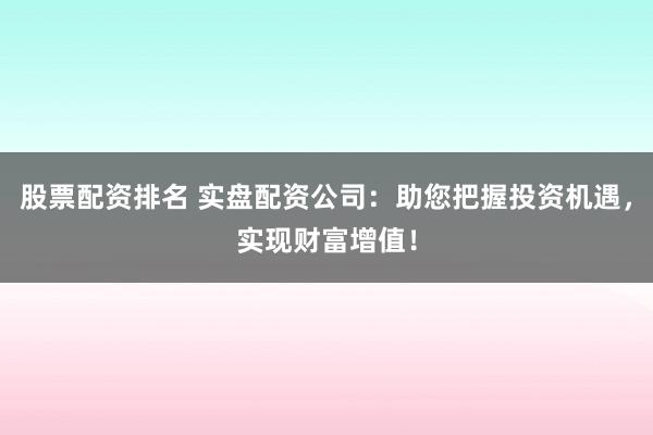 股票配资排名 实盘配资公司：助您把握投资机遇，实现财富增值！