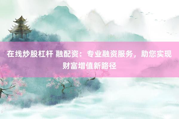 在线炒股杠杆 融配资：专业融资服务，助您实现财富增值新路径