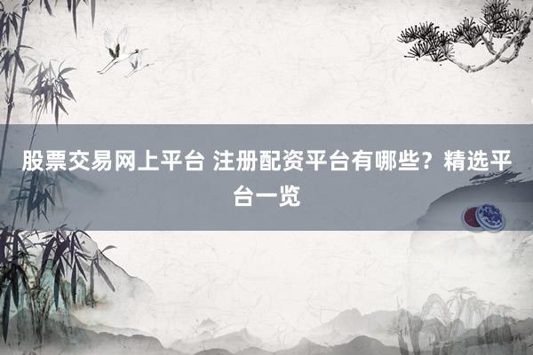股票交易网上平台 注册配资平台有哪些？精选平台一览