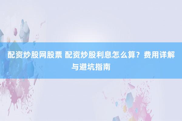 配资炒股网股票 配资炒股利息怎么算？费用详解与避坑指南