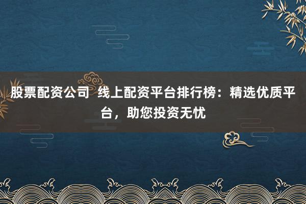 股票配资公司  线上配资平台排行榜：精选优质平台，助您投资无忧