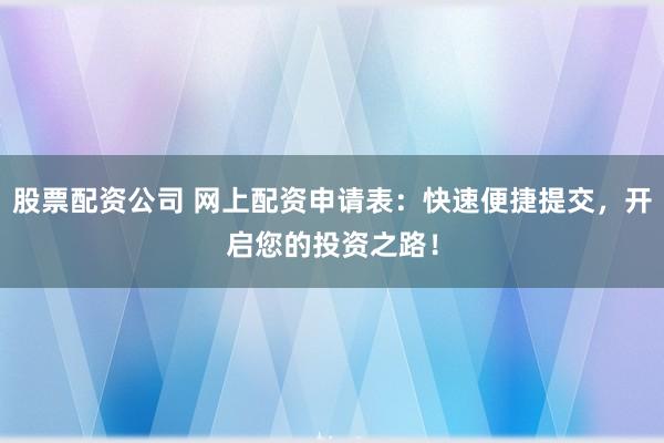 股票配资公司 网上配资申请表：快速便捷提交，开启您的投资之路！