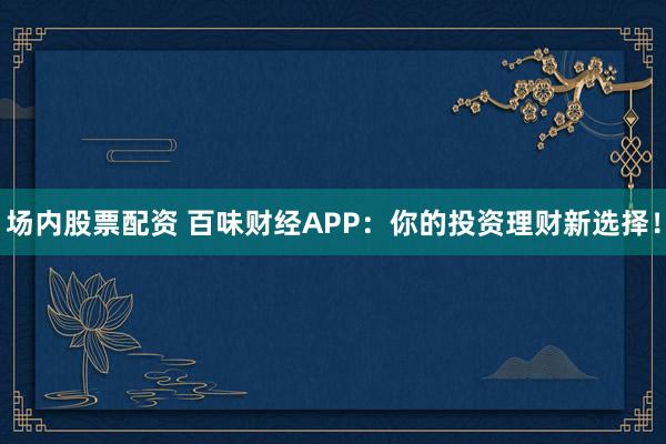 场内股票配资 百味财经APP：你的投资理财新选择！