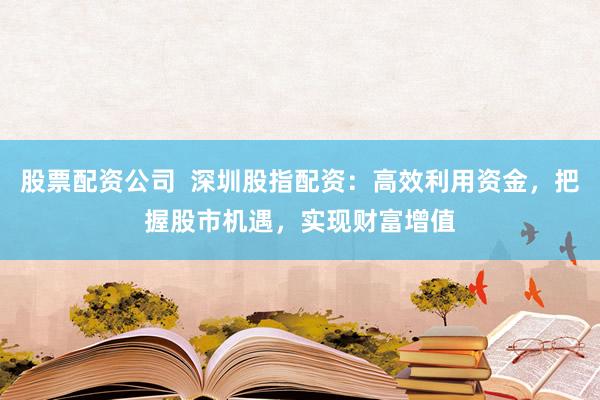 股票配资公司  深圳股指配资：高效利用资金，把握股市机遇，实现财富增值