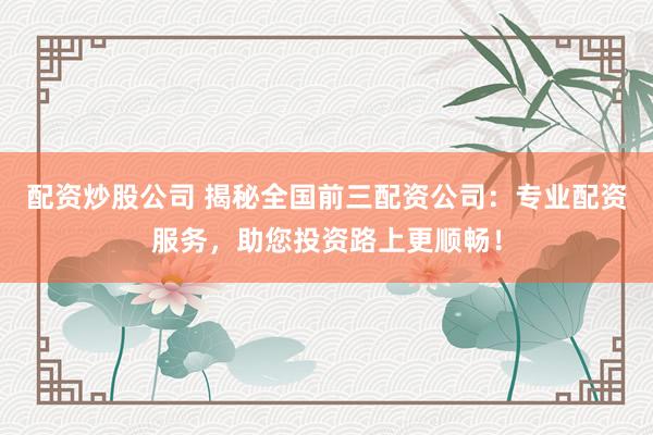 配资炒股公司 揭秘全国前三配资公司：专业配资服务，助您投资路上更顺畅！