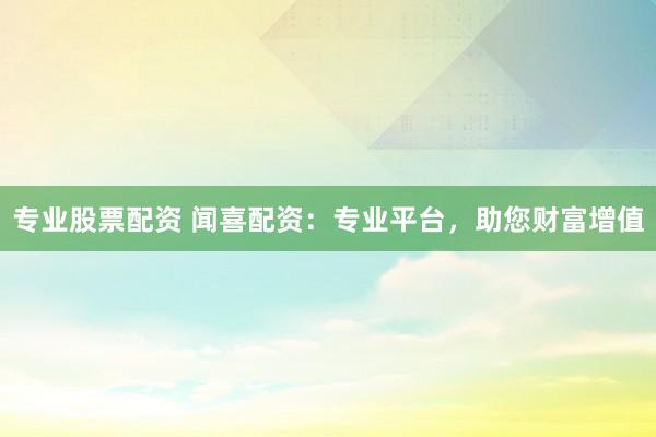专业股票配资 闻喜配资：专业平台，助您财富增值