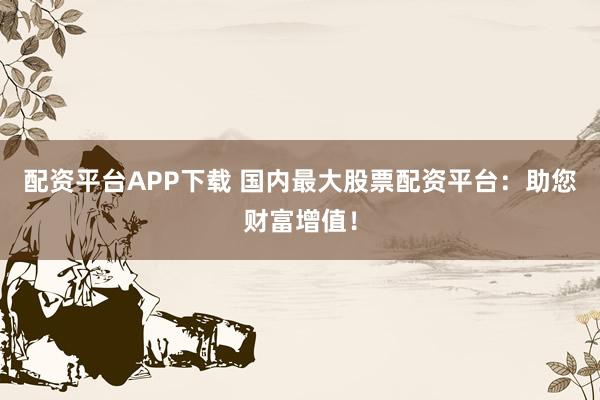 配资平台APP下载 国内最大股票配资平台：助您财富增值！