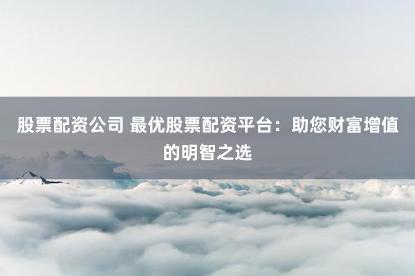 股票配资公司 最优股票配资平台：助您财富增值的明智之选