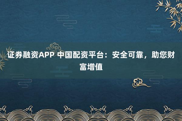 证券融资APP 中国配资平台：安全可靠，助您财富增值
