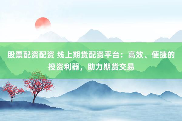 股票配资配资 线上期货配资平台：高效、便捷的投资利器，助力期货交易