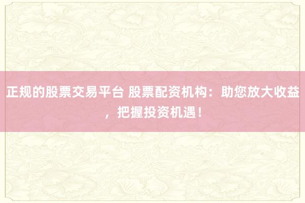 正规的股票交易平台 股票配资机构：助您放大收益，把握投资机遇！