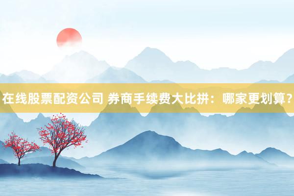 在线股票配资公司 券商手续费大比拼：哪家更划算？