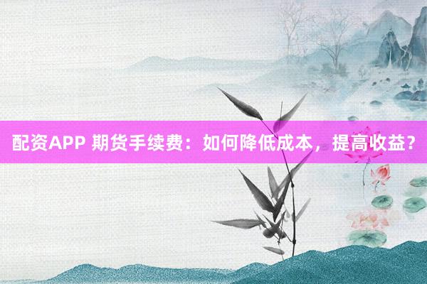 配资APP 期货手续费：如何降低成本，提高收益？