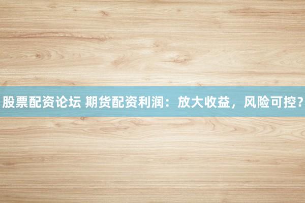 股票配资论坛 期货配资利润:放大收益,风险可控?