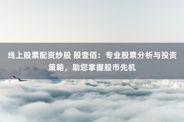 线上股票配资炒股 股壹佰：专业股票分析与投资策略，助您掌握股市先机