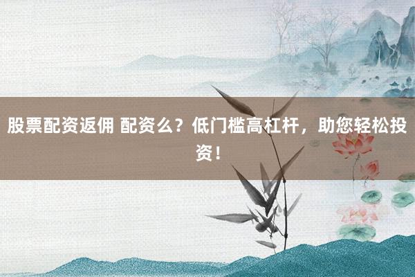 股票配资返佣 配资么？低门槛高杠杆，助您轻松投资！