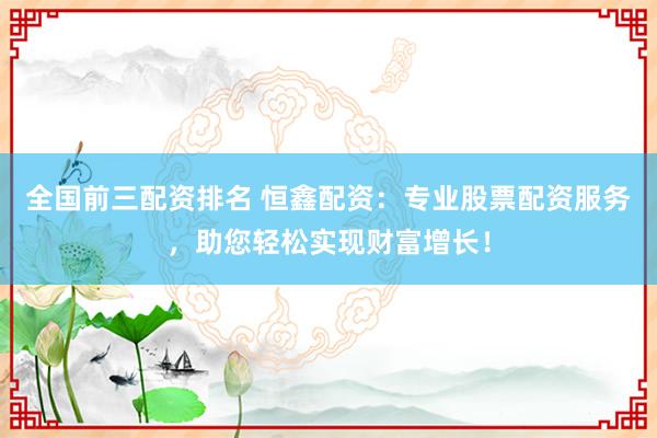全国前三配资排名 恒鑫配资：专业股票配资服务，助您轻松实现财富增长！