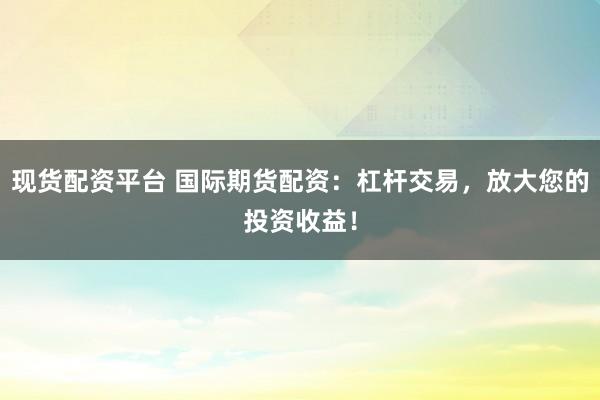 现货配资平台 国际期货配资：杠杆交易，放大您的投资收益！
