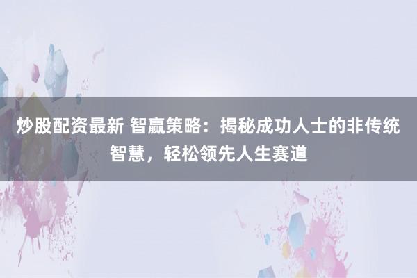 炒股配资最新 智赢策略：揭秘成功人士的非传统智慧，轻松领先人生赛道