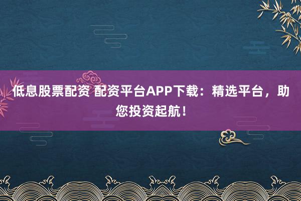 低息股票配资 配资平台APP下载：精选平台，助您投资起航！