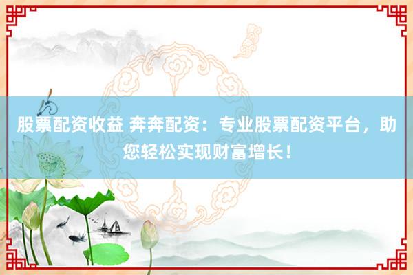 股票配资收益 奔奔配资：专业股票配资平台，助您轻松实现财富增长！