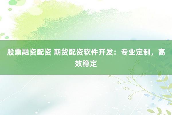 股票融资配资 期货配资软件开发：专业定制，高效稳定