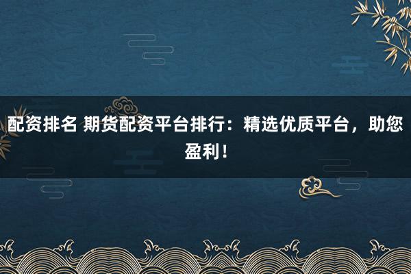 配资排名 期货配资平台排行：精选优质平台，助您盈利！