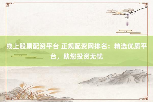线上股票配资平台 正规配资网排名：精选优质平台，助您投资无忧