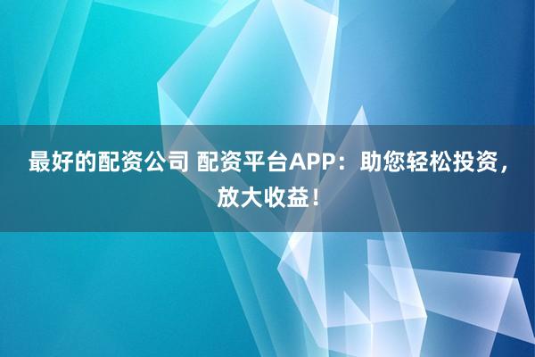 最好的配资公司 配资平台APP：助您轻松投资，放大收益！