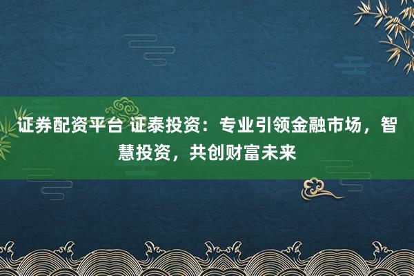 证券配资平台 证泰投资：专业引领金融市场，智慧投资，共创财富未来