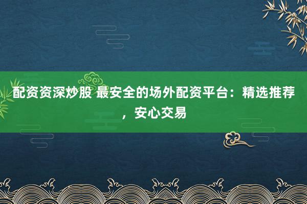 配资资深炒股 最安全的场外配资平台：精选推荐，安心交易