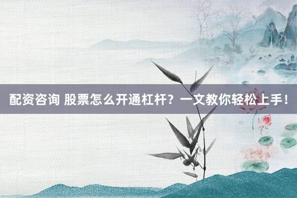 配资咨询 股票怎么开通杠杆？一文教你轻松上手！