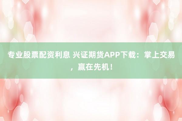 专业股票配资利息 兴证期货APP下载：掌上交易，赢在先机！
