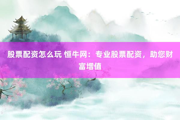 股票配资怎么玩 恒牛网：专业股票配资，助您财富增值
