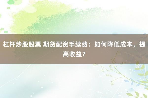 杠杆炒股股票 期货配资手续费：如何降低成本，提高收益？