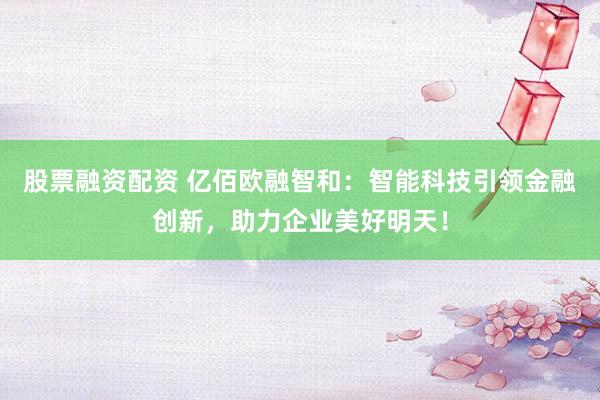 股票融资配资 亿佰欧融智和:智能科技引领金融创新,助力企业美好明天!
