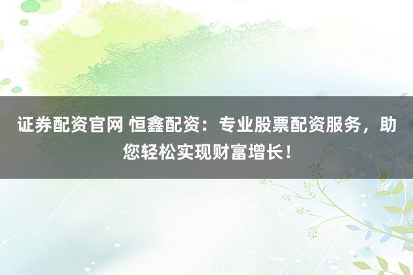 证券配资官网 恒鑫配资:专业股票配资服务,助您轻松实现财富增长!