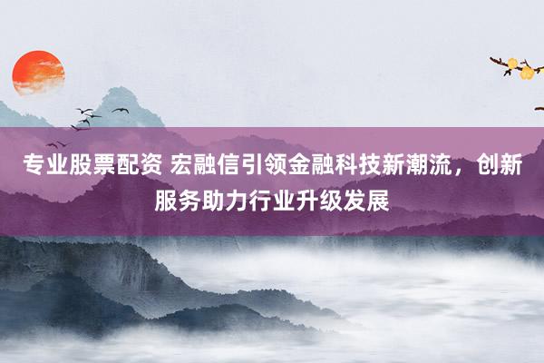 专业股票配资 宏融信引领金融科技新潮流，创新服务助力行业升级发展