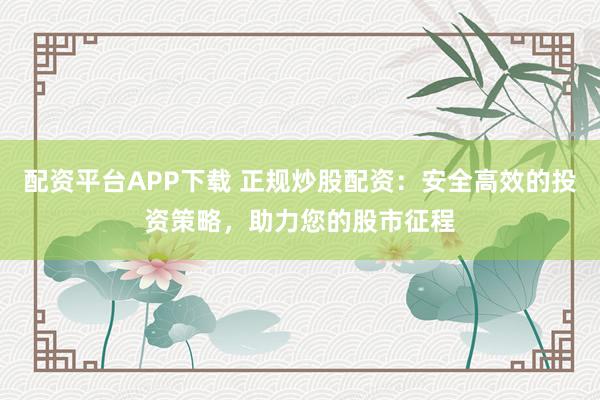 配资平台APP下载 正规炒股配资：安全高效的投资策略，助力您的股市征程