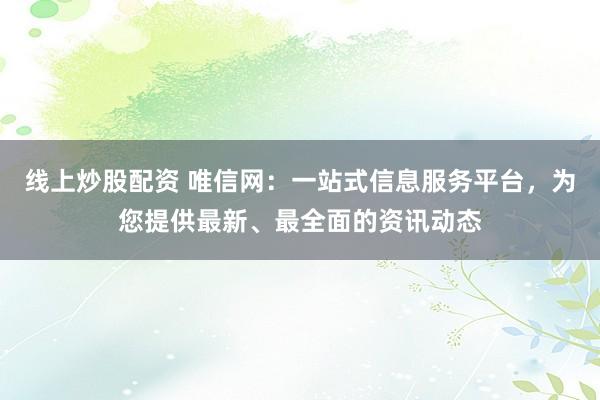 线上炒股配资 唯信网：一站式信息服务平台，为您提供最新、最全面的资讯动态