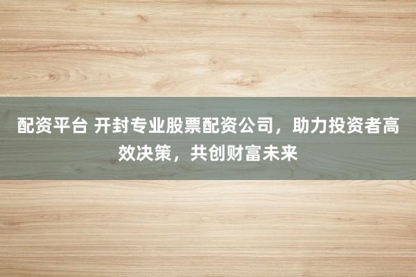 配资平台 开封专业股票配资公司，助力投资者高效决策，共创财富未来