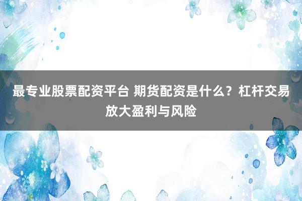 最专业股票配资平台 期货配资是什么？杠杆交易放大盈利与风险