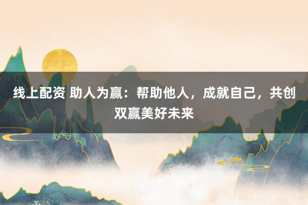 线上配资 助人为赢：帮助他人，成就自己，共创双赢美好未来