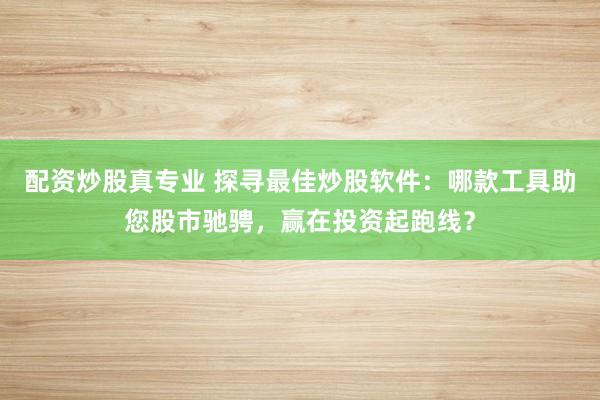 配资炒股真专业 探寻最佳炒股软件：哪款工具助您股市驰骋，赢在投资起跑线？