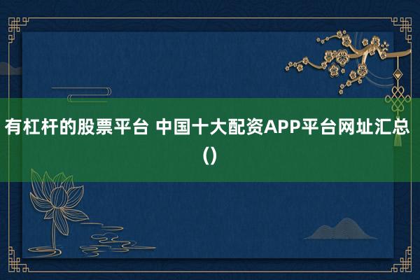 有杠杆的股票平台 中国十大配资APP平台网址汇总 ()