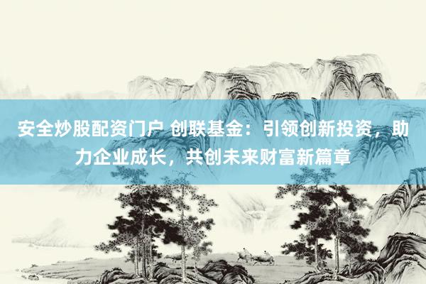 安全炒股配资门户 创联基金：引领创新投资，助力企业成长，共创未来财富新篇章