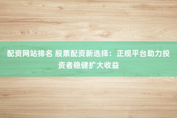 配资网站排名 股票配资新选择:正规平台助力投资者稳健扩大收益