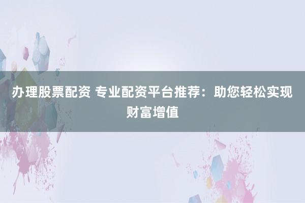 办理股票配资 专业配资平台推荐：助您轻松实现财富增值