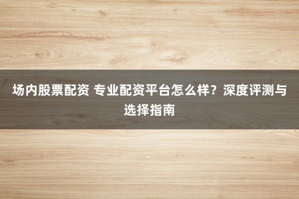 场内股票配资 专业配资平台怎么样？深度评测与选择指南
